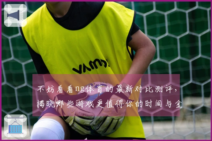 不妨看看ng体育的最新对比测评，揭晓哪些游戏更值得你的时间与金钱！