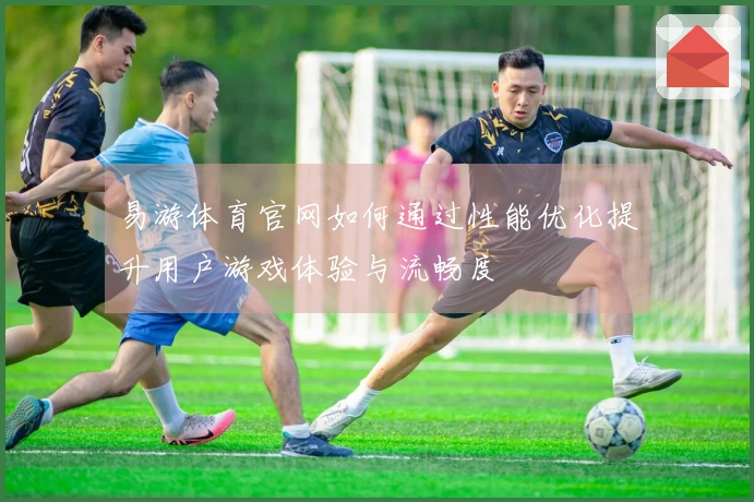 易游体育官网如何通过性能优化提升用户游戏体验与流畅度