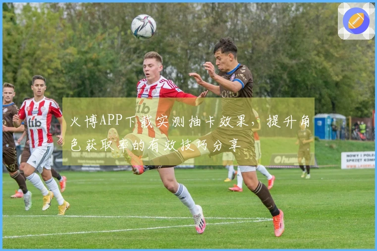 火博APP下载实测抽卡效果，提升角色获取率的有效技巧分享