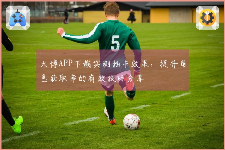 火博APP下载实测抽卡效果，提升角色获取率的有效技巧分享