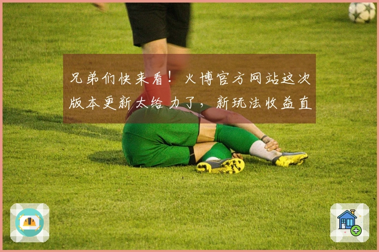 兄弟们快来看！火博官方网站这次版本更新太给力了，新玩法收益直接翻倍！